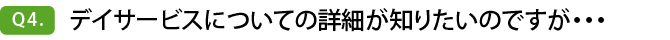 Q4. デイサービスについての詳細が知りたいのですが・・・